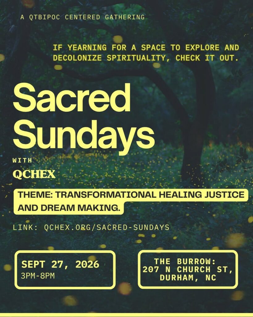 A QTBIPOC-centered gathering
If yearning for a space to explore and decolonize spirituality, check it out.
Sacred Sundays with QCHEX
Theme: Transformational Healing Justice and Dream Making
Link: qchex.org/sacred-sundays
September 27, 2026, 3pm-8pm
The Burrow
207 N Church St, Durham, NC